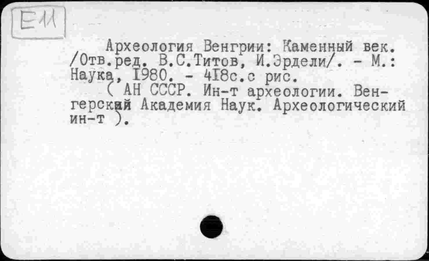 ﻿. Археология Венгрии: Каменный век. /Отв.ред. В.С.Титов; И.Эрдели/. - М. : Наука, I960. - 418с.с рис.
( АН СССР. Ин-т археологии. Венгерская Академия Наук. Археологический ин-т ).